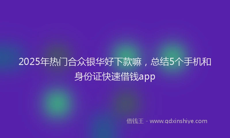 2025年热门合众银华好下款嘛，总结5个手机和身份证快速借钱app