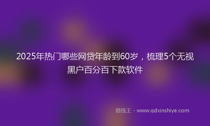 2025年热门哪些网贷年龄到60岁，梳理5个无视黑户百分百下款软件