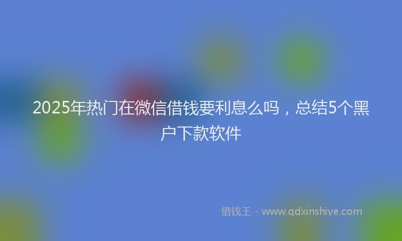 2025年热门在微信借钱要利息么吗，总结5个黑户下款软件