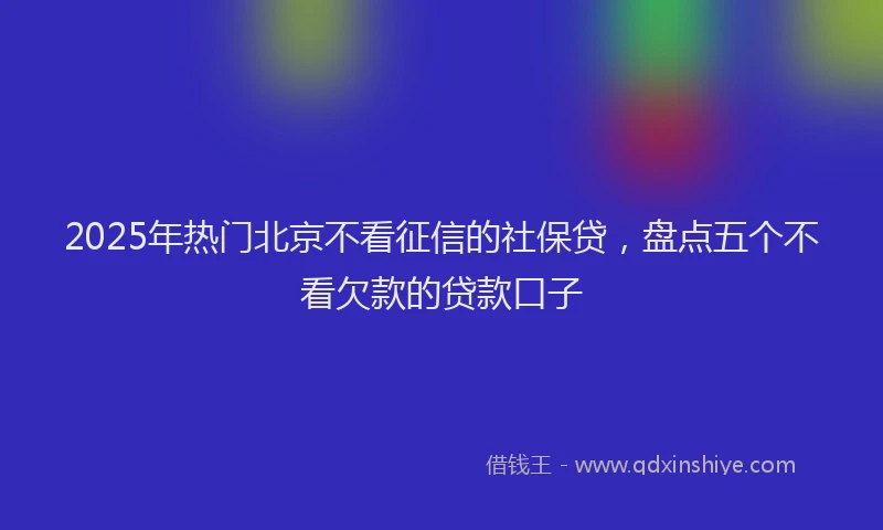 2025年热门北京不看征信的社保贷，盘点五个不看欠款的贷款口子
