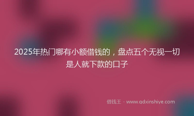 2025年热门哪有小额借钱的，盘点五个无视一切是人就下款的口子
