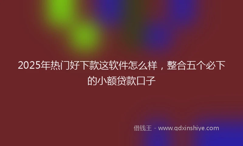 2025年热门好下款这软件怎么样，整合五个必下的小额贷款口子