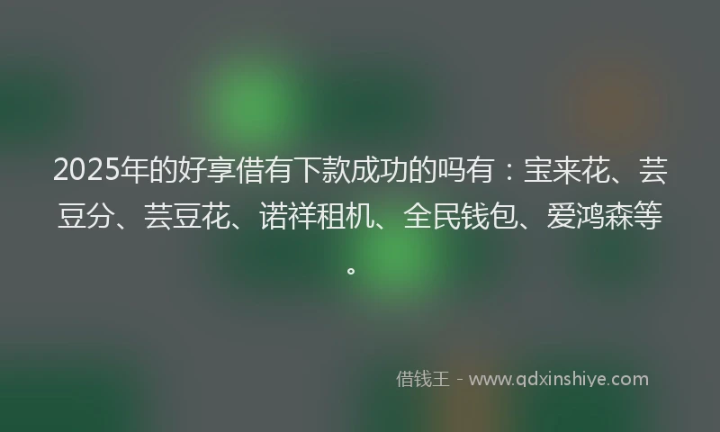 2025年的好享借有下款成功的吗有：宝来花、芸豆分、芸豆花、诺祥租机、全民钱包、爱鸿森等。