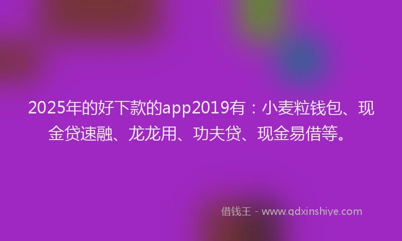 2025年的好下款的app2019有：小麦粒钱包、现金贷速融、龙龙用、功夫贷、现金易借等。