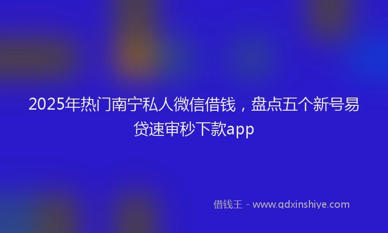 2025年热门南宁私人微信借钱，盘点五个新号易贷速审秒下款app