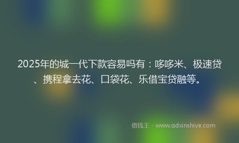 2025年的城一代下款容易吗有：哆哆米、极速贷、携程拿去花、口袋花、乐借宝贷融等。