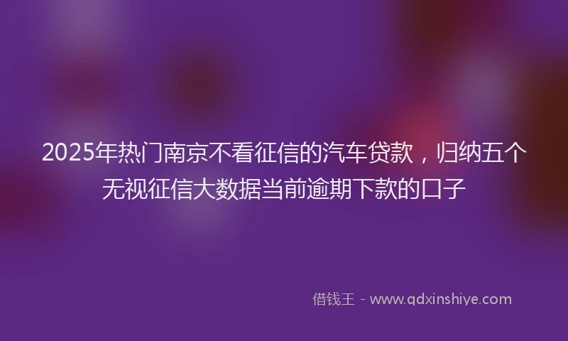 2025年热门南京不看征信的汽车贷款，归纳五个无视征信大数据当前逾期下款的口子