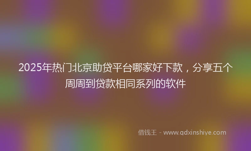 2025年热门北京助贷平台哪家好下款，分享五个周周到贷款相同系列的软件
