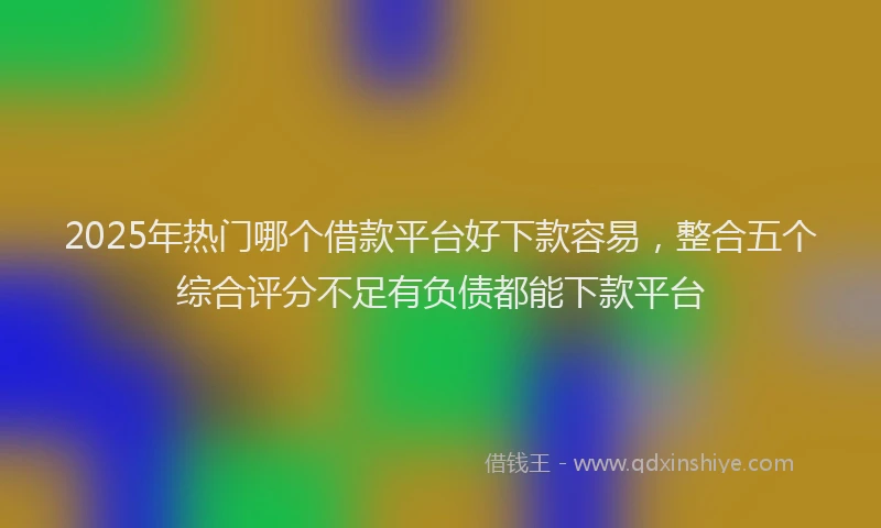 2025年热门哪个借款平台好下款容易，整合五个综合评分不足有负债都能下款平台