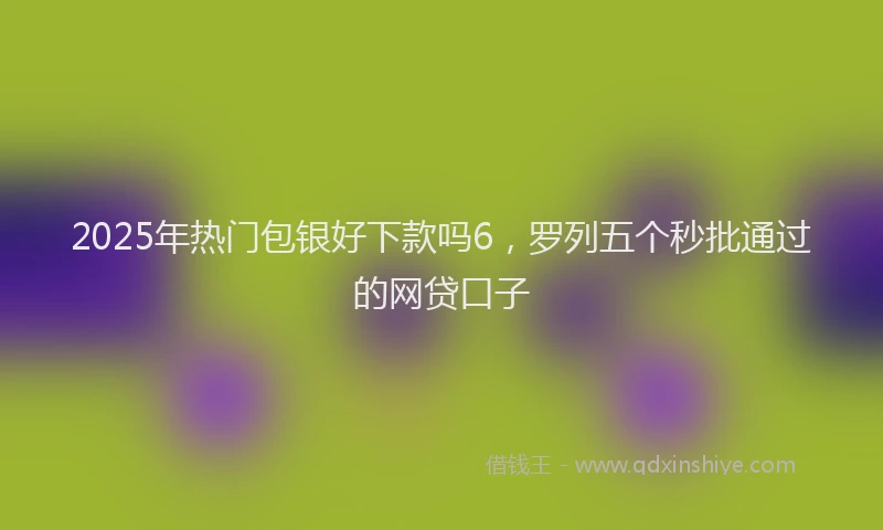 2025年热门包银好下款吗6，罗列五个秒批通过的网贷口子