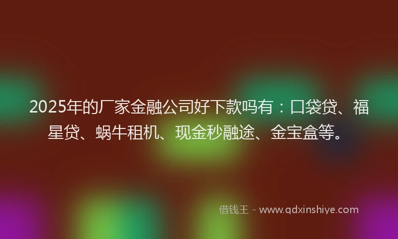 2025年的厂家金融公司好下款吗有：口袋贷、福星贷、蜗牛租机、现金秒融途、金宝盒等。