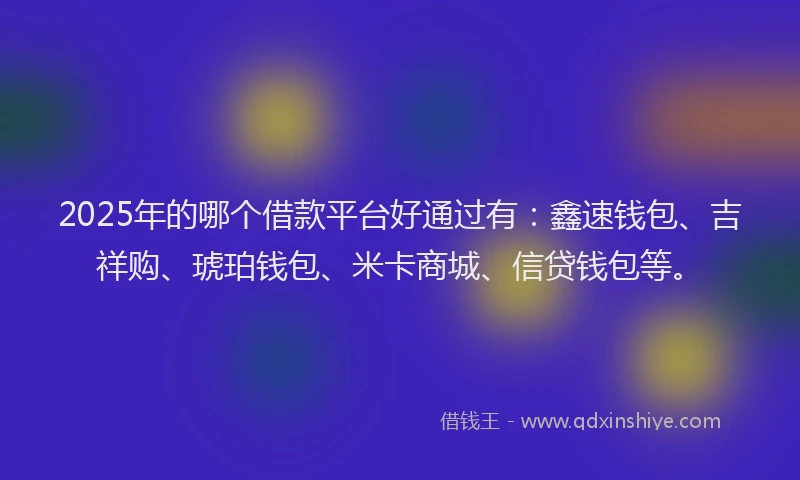 2025年的哪个借款平台好通过有：鑫速钱包、吉祥购、琥珀钱包、米卡商城、信贷钱包等。