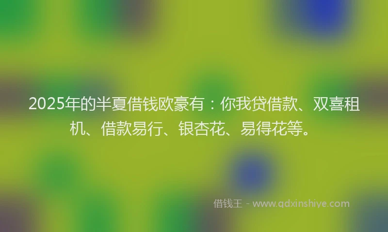 2025年的半夏借钱欧豪有：你我贷借款、双喜租机、借款易行、银杏花、易得花等。