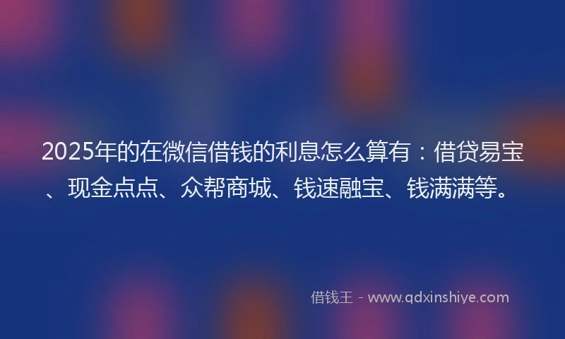 2025年的在微信借钱的利息怎么算有：借贷易宝、现金点点、众帮商城、钱速融宝、钱满满等。