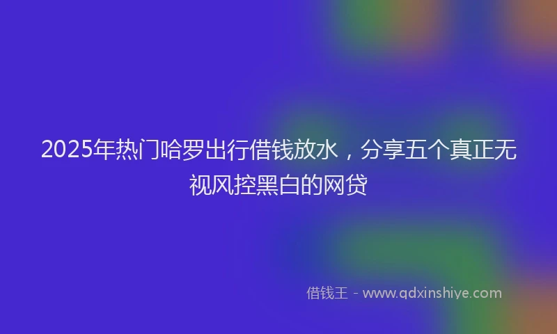 2025年热门哈罗出行借钱放水，分享五个真正无视风控黑白的网贷