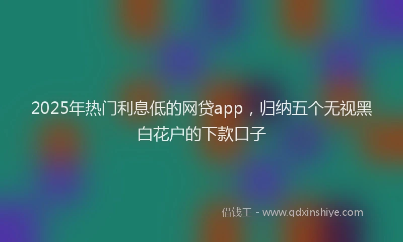 2025年热门利息低的网贷app，归纳五个无视黑白花户的下款口子