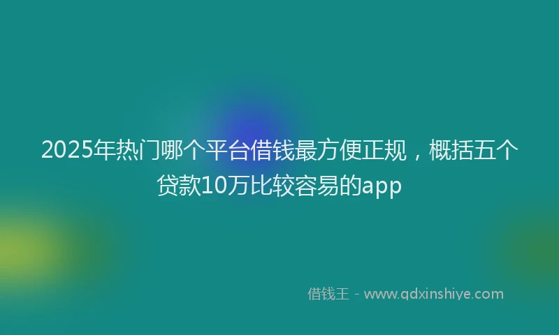 2025年热门哪个平台借钱最方便正规，概括五个贷款10万比较容易的app