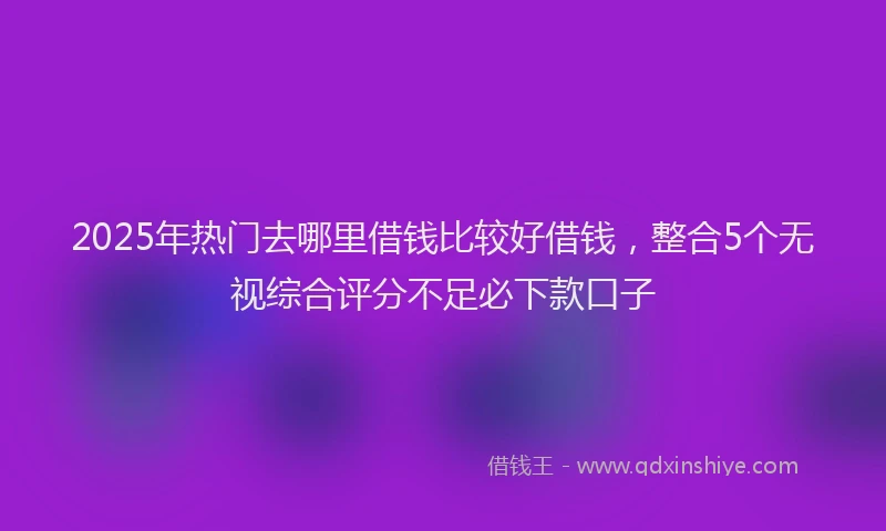 2025年热门去哪里借钱比较好借钱，整合5个无视综合评分不足必下款口子