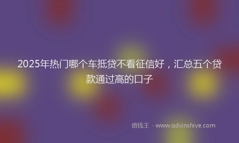 2025年热门哪个车抵贷不看征信好，汇总五个贷款通过高的口子