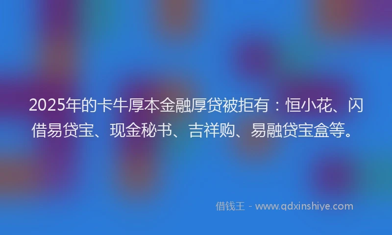 2025年的卡牛厚本金融厚贷被拒有：恒小花、闪借易贷宝、现金秘书、吉祥购、易融贷宝盒等。