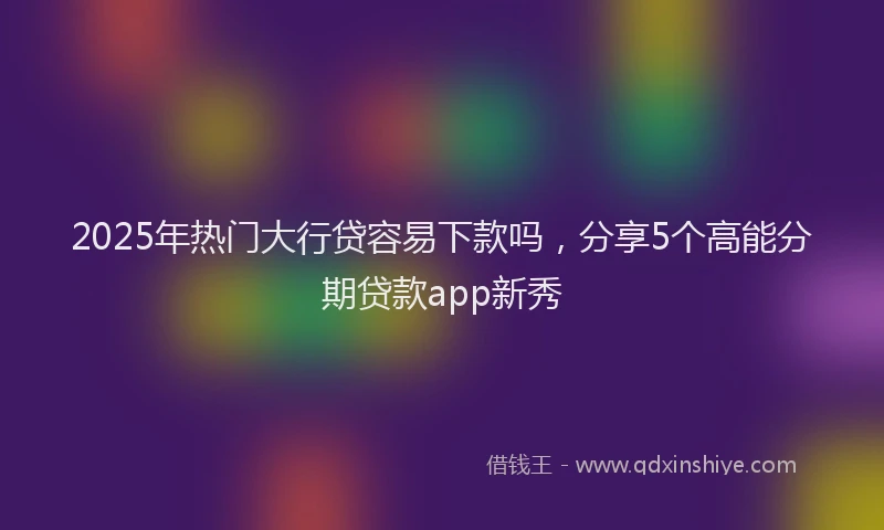 2025年热门大行贷容易下款吗，分享5个高能分期贷款app新秀