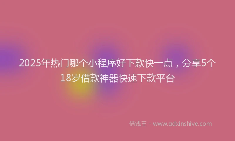 2025年热门哪个小程序好下款快一点，分享5个18岁借款神器快速下款平台