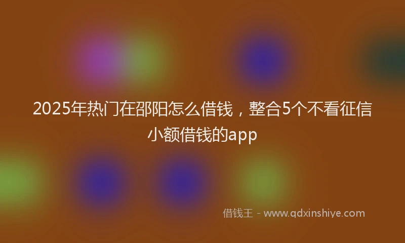 2025年热门在邵阳怎么借钱，整合5个不看征信小额借钱的app