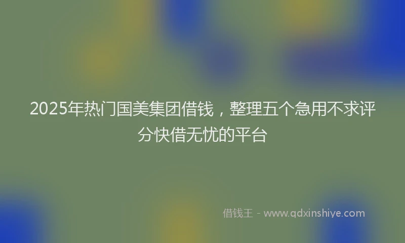 2025年热门国美集团借钱，整理五个急用不求评分快借无忧的平台