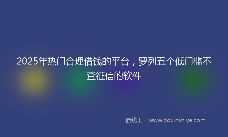 2025年热门合理借钱的平台，罗列五个低门槛不查征信的软件