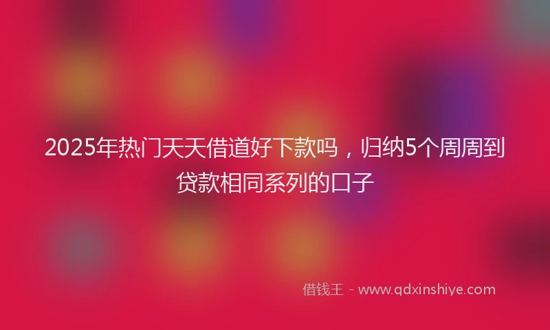 2025年热门天天借道好下款吗，归纳5个周周到贷款相同系列的口子