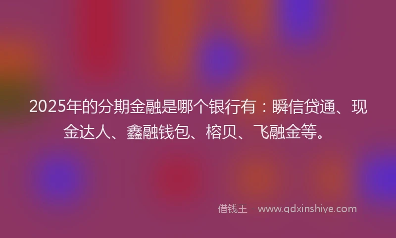 2025年的分期金融是哪个银行有：瞬信贷通、现金达人、鑫融钱包、榕贝、飞融金等。