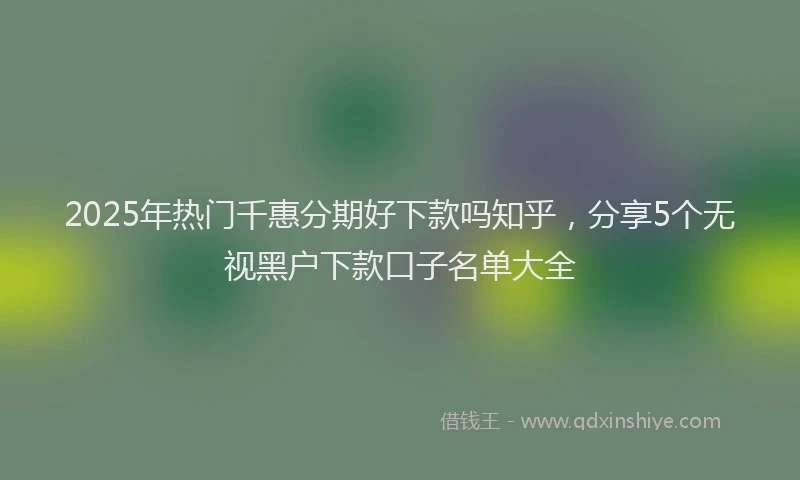 2025年热门千惠分期好下款吗知乎，分享5个无视黑户下款口子名单大全