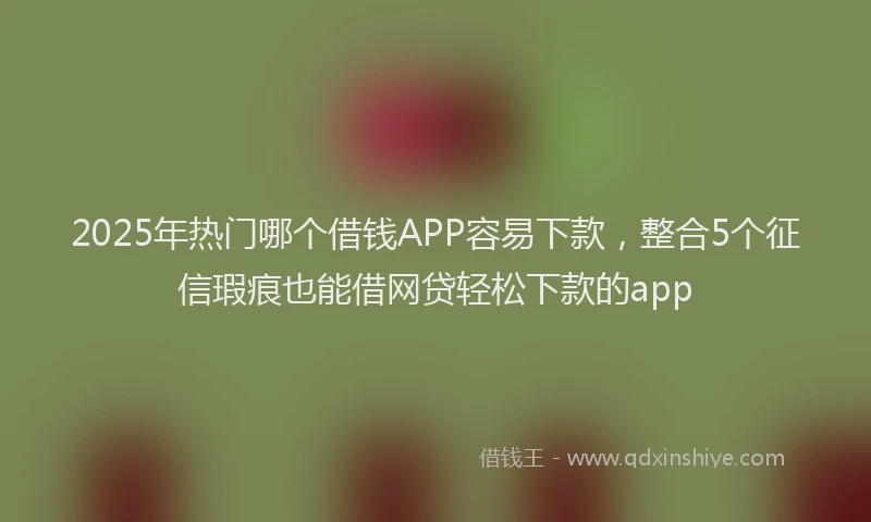 2025年热门哪个借钱APP容易下款，整合5个征信瑕疵也能借网贷轻松下款的app