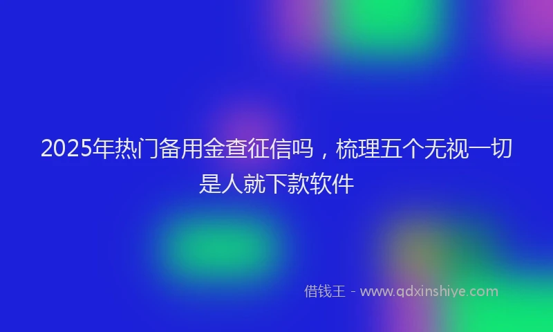 2025年热门备用金查征信吗，梳理五个无视一切是人就下款软件