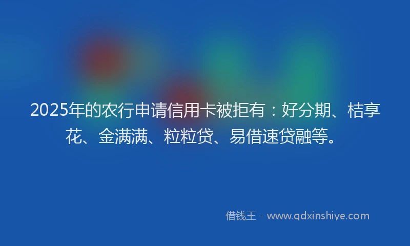 2025年的农行申请信用卡被拒有：好分期、桔享花、金满满、粒粒贷、易借速贷融等。