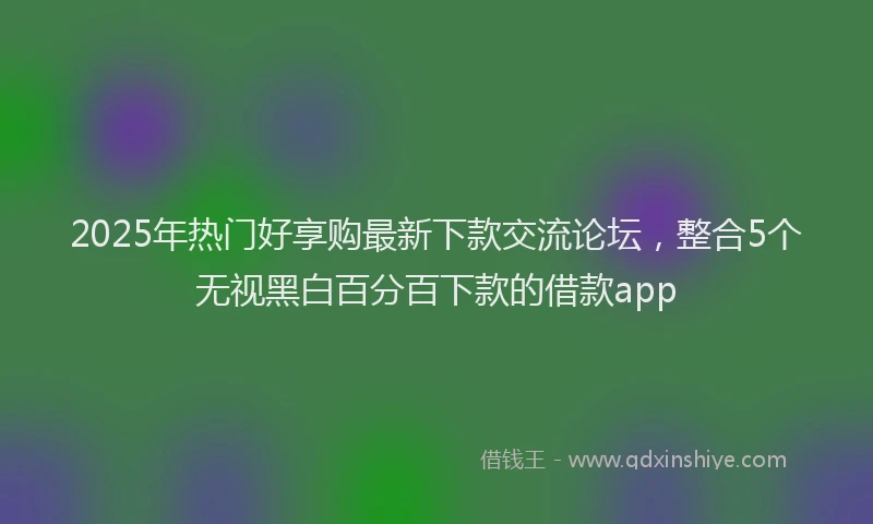 2025年热门好享购最新下款交流论坛，整合5个无视黑白百分百下款的借款app