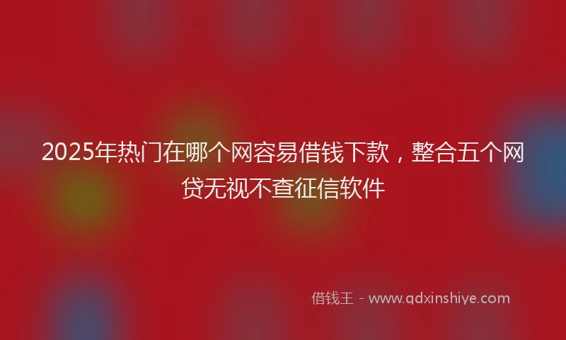 2025年热门在哪个网容易借钱下款，整合五个网贷无视不查征信软件