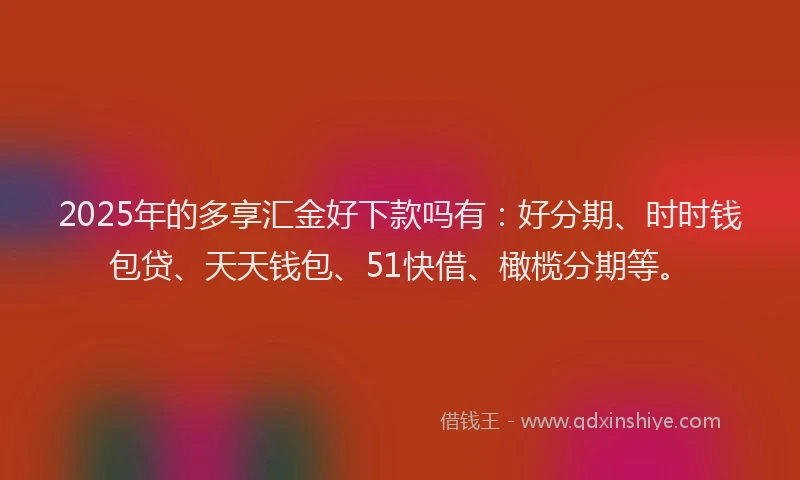 2025年的多享汇金好下款吗有：好分期、时时钱包贷、天天钱包、51快借、橄榄分期等。