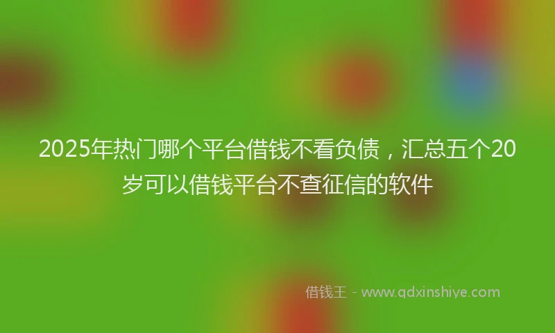 2025年热门哪个平台借钱不看负债，汇总五个20岁可以借钱平台不查征信的软件