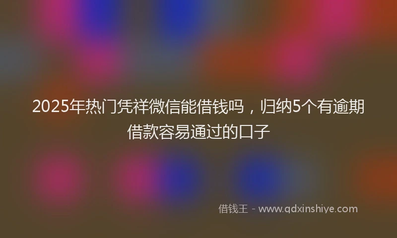 2025年热门凭祥微信能借钱吗，归纳5个有逾期借款容易通过的口子