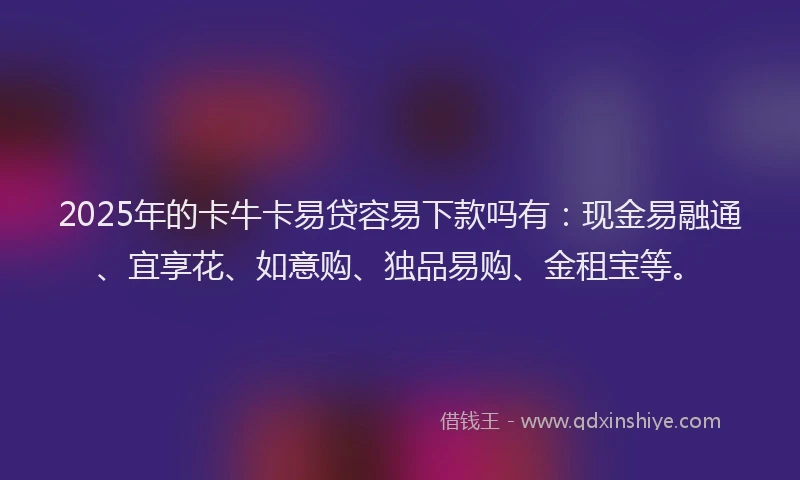 2025年的卡牛卡易贷容易下款吗有：现金易融通、宜享花、如意购、独品易购、金租宝等。