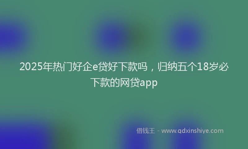 2025年热门好企e贷好下款吗，归纳五个18岁必下款的网贷app