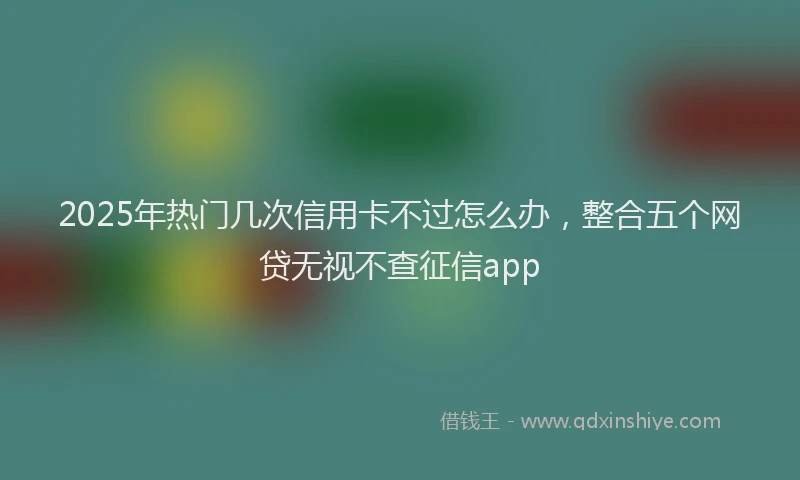 2025年热门几次信用卡不过怎么办，整合五个网贷无视不查征信app