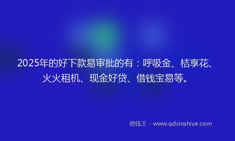 2025年的好下款易审批的有：呼吸金、桔享花、火火租机、现金好贷、借钱宝易等。