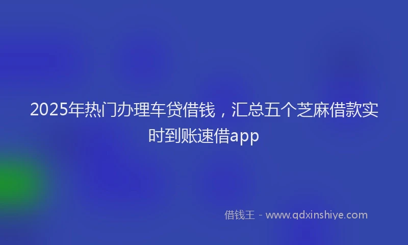 2025年热门办理车贷借钱，汇总五个芝麻借款实时到账速借app