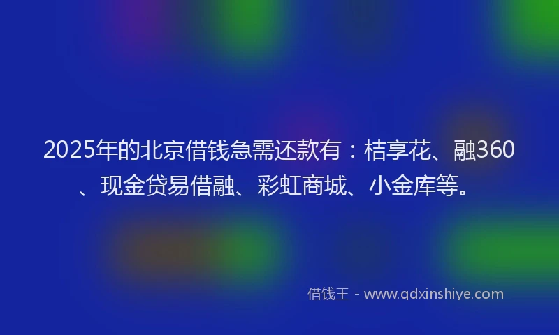 2025年的北京借钱急需还款有：桔享花、融360、现金贷易借融、彩虹商城、小金库等。