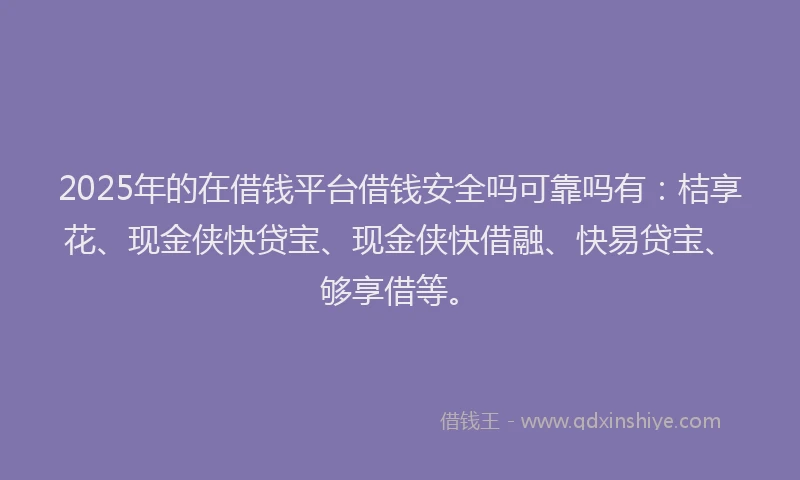 2025年的在借钱平台借钱安全吗可靠吗有：桔享花、现金侠快贷宝、现金侠快借融、快易贷宝、够享借等。