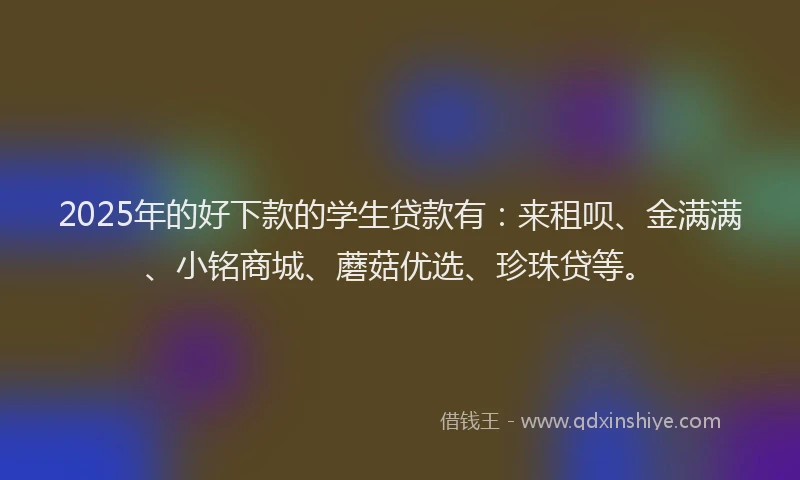 2025年的好下款的学生贷款有：来租呗、金满满、小铭商城、蘑菇优选、珍珠贷等。
