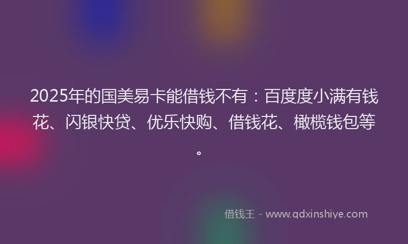 2025年的国美易卡能借钱不有：百度度小满有钱花、闪银快贷、优乐快购、借钱花、橄榄钱包等。