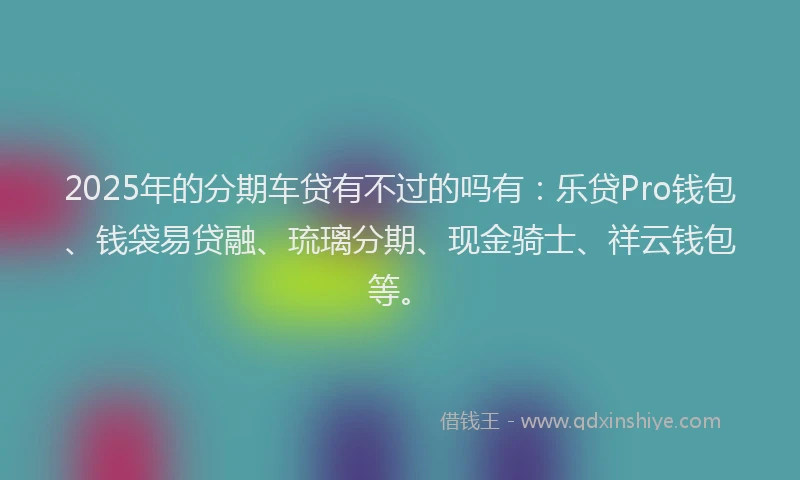 2025年的分期车贷有不过的吗有：乐贷Pro钱包、钱袋易贷融、琉璃分期、现金骑士、祥云钱包等。